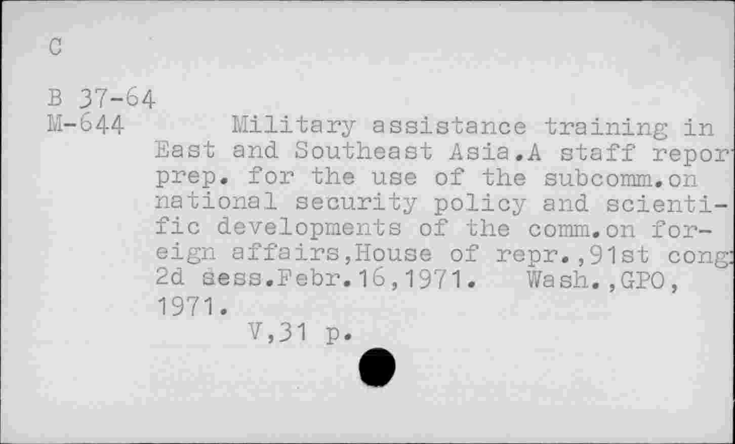 ﻿c
B 37-64
M-644	Military assistance training in
East and Southeast Asia.A staff repor prep, for the use of the subcomm.on national security policy and scientific developments of the comm.on foreign affairs,House of repr.,91st cong 2d sess.Febr.16,1971. Wash.,GPO, 1971.
V,31 p.